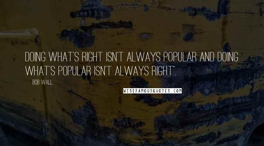 Bob Wall Quotes: Doing what's right isn't always popular and doing what's popular isn't always right".