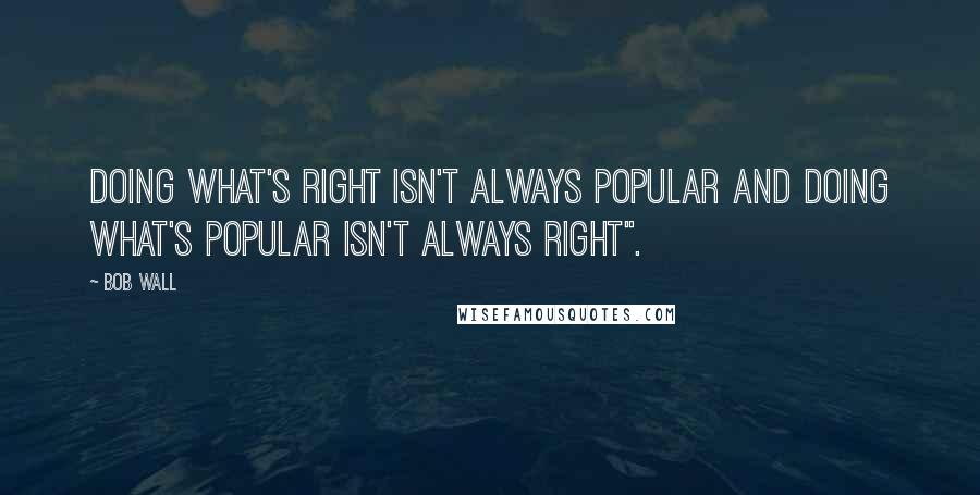 Bob Wall Quotes: Doing what's right isn't always popular and doing what's popular isn't always right".