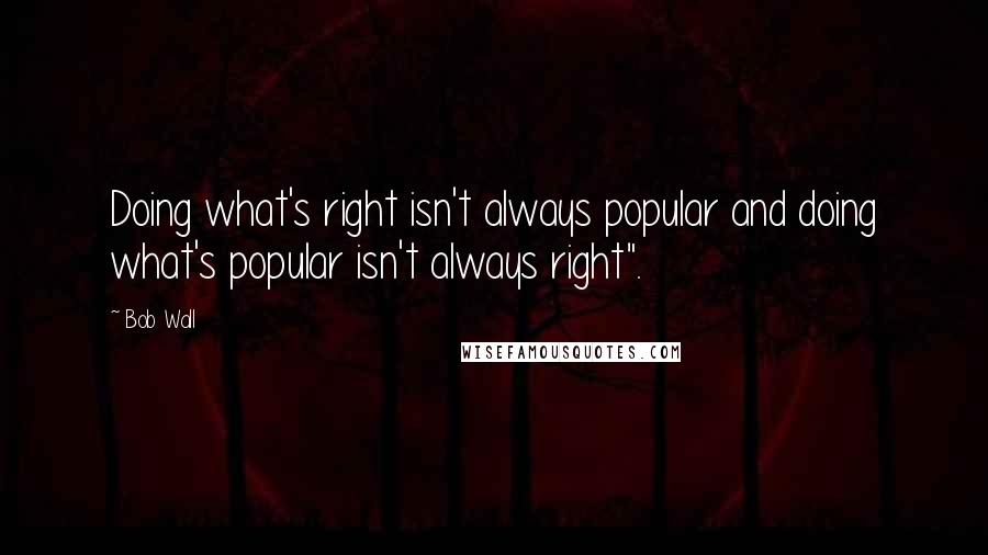 Bob Wall Quotes: Doing what's right isn't always popular and doing what's popular isn't always right".