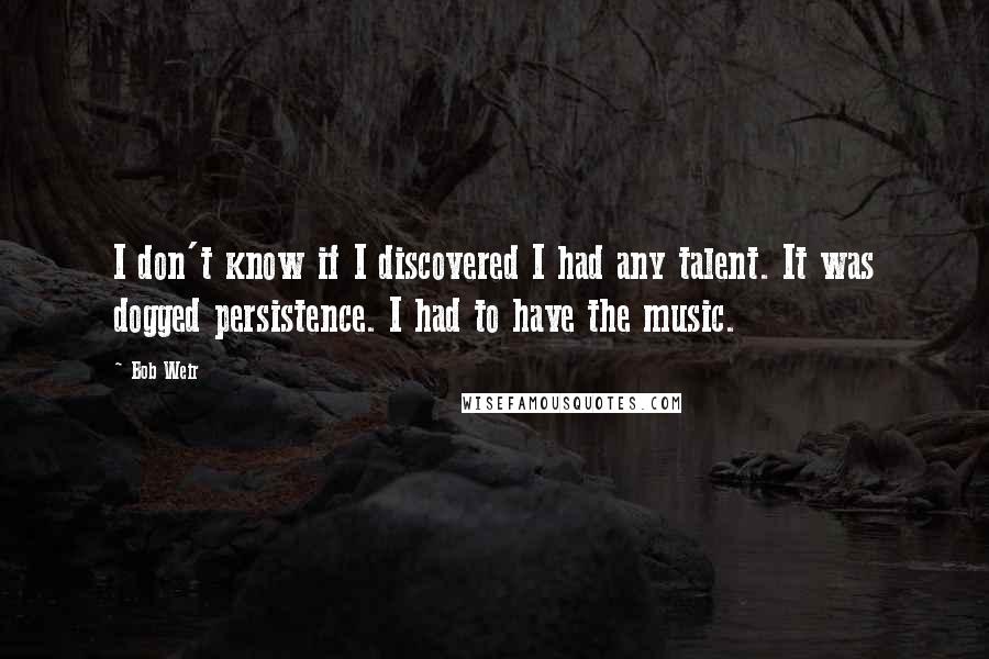 Bob Weir Quotes: I don't know if I discovered I had any talent. It was dogged persistence. I had to have the music.