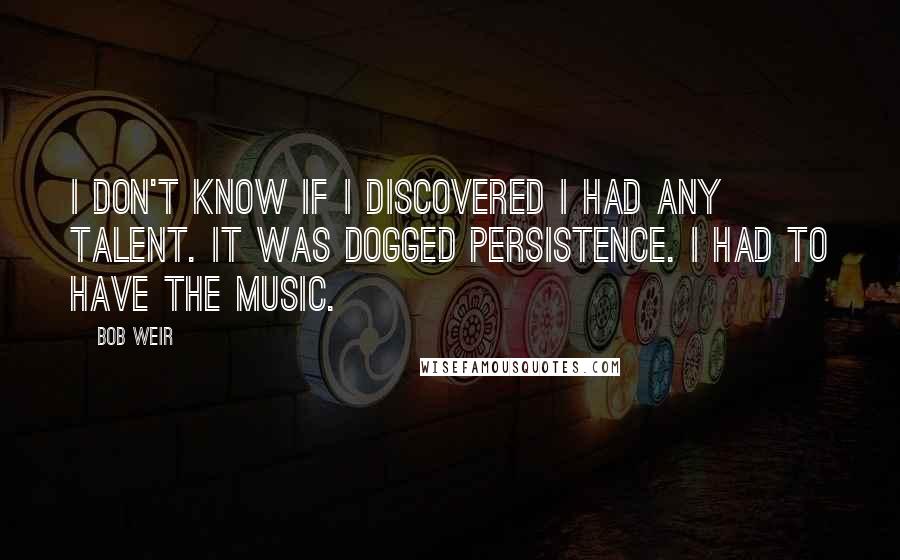 Bob Weir Quotes: I don't know if I discovered I had any talent. It was dogged persistence. I had to have the music.