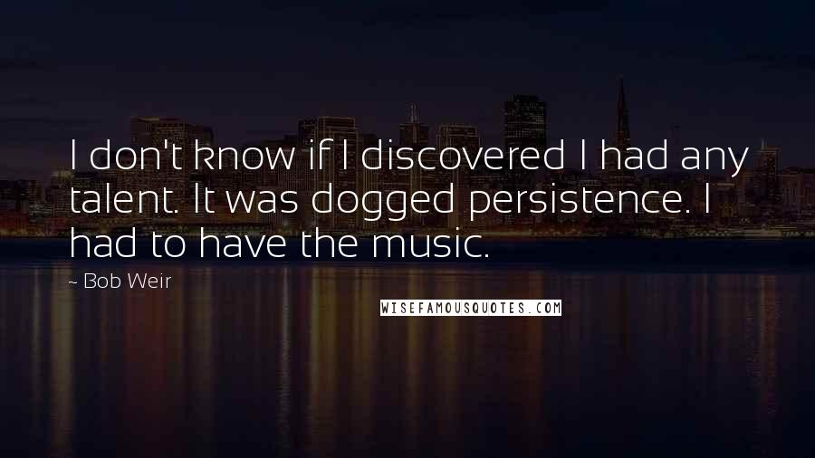 Bob Weir Quotes: I don't know if I discovered I had any talent. It was dogged persistence. I had to have the music.