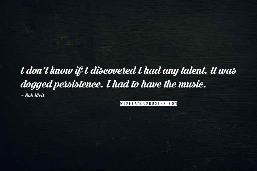 Bob Weir Quotes: I don't know if I discovered I had any talent. It was dogged persistence. I had to have the music.