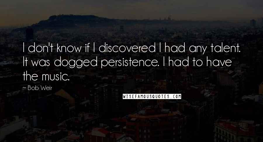 Bob Weir Quotes: I don't know if I discovered I had any talent. It was dogged persistence. I had to have the music.