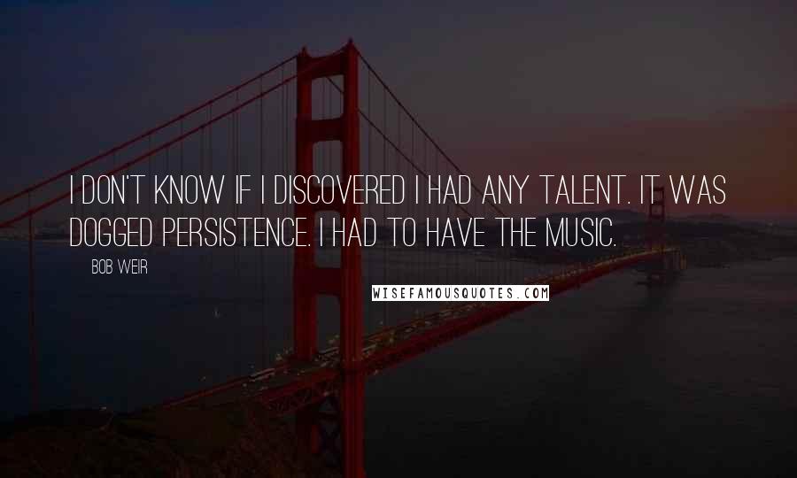 Bob Weir Quotes: I don't know if I discovered I had any talent. It was dogged persistence. I had to have the music.