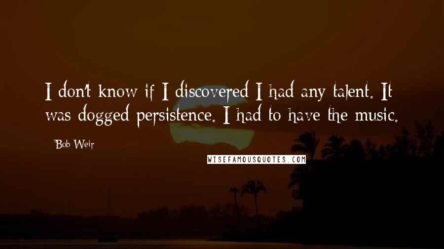 Bob Weir Quotes: I don't know if I discovered I had any talent. It was dogged persistence. I had to have the music.