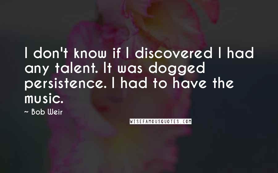 Bob Weir Quotes: I don't know if I discovered I had any talent. It was dogged persistence. I had to have the music.