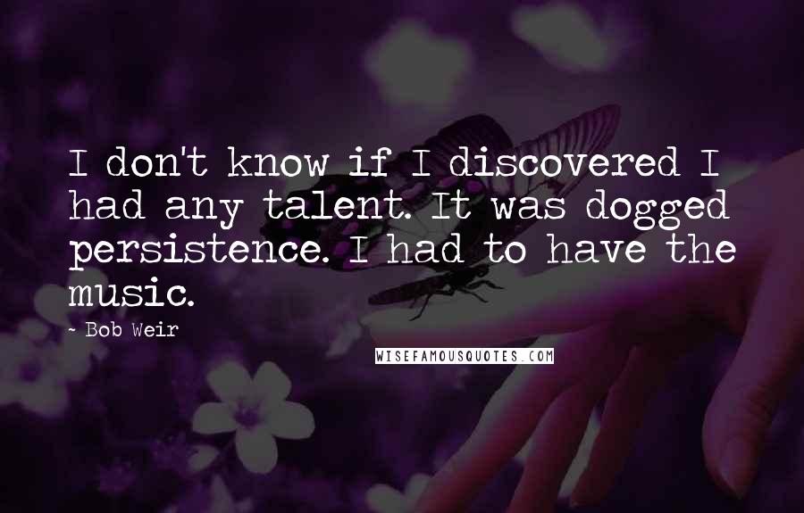 Bob Weir Quotes: I don't know if I discovered I had any talent. It was dogged persistence. I had to have the music.