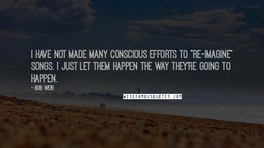 Bob Weir Quotes: I have not made many conscious efforts to "re-imagine" songs. I just let them happen the way they're going to happen.