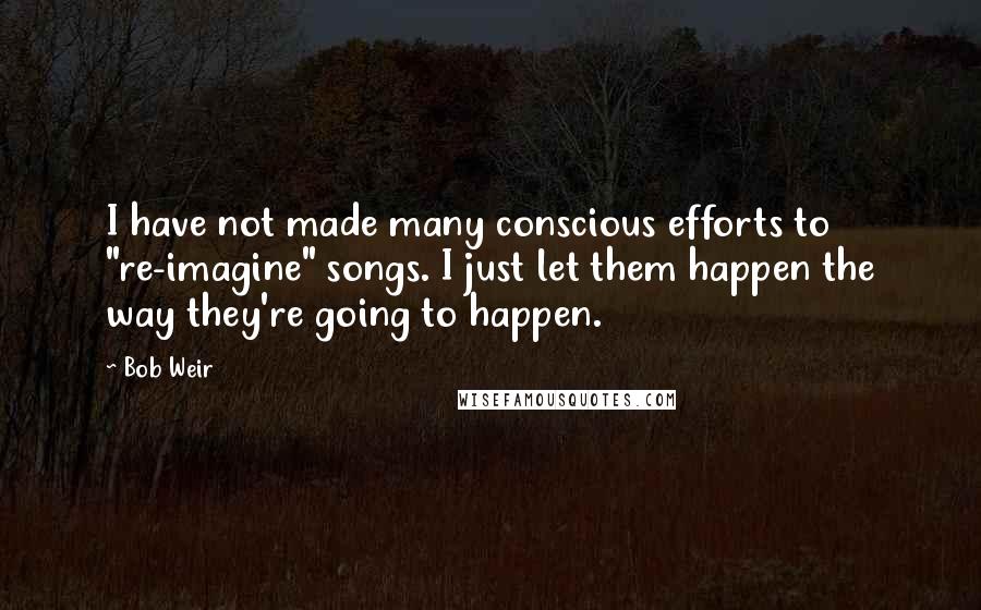 Bob Weir Quotes: I have not made many conscious efforts to "re-imagine" songs. I just let them happen the way they're going to happen.