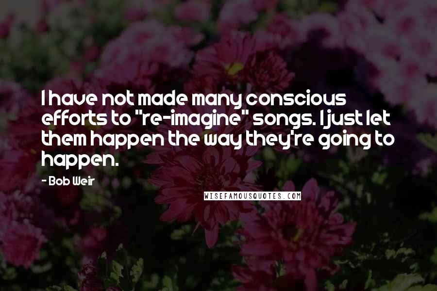 Bob Weir Quotes: I have not made many conscious efforts to "re-imagine" songs. I just let them happen the way they're going to happen.