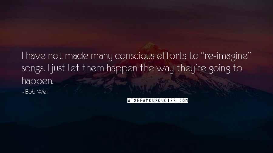 Bob Weir Quotes: I have not made many conscious efforts to "re-imagine" songs. I just let them happen the way they're going to happen.