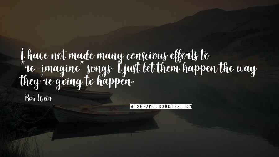 Bob Weir Quotes: I have not made many conscious efforts to "re-imagine" songs. I just let them happen the way they're going to happen.