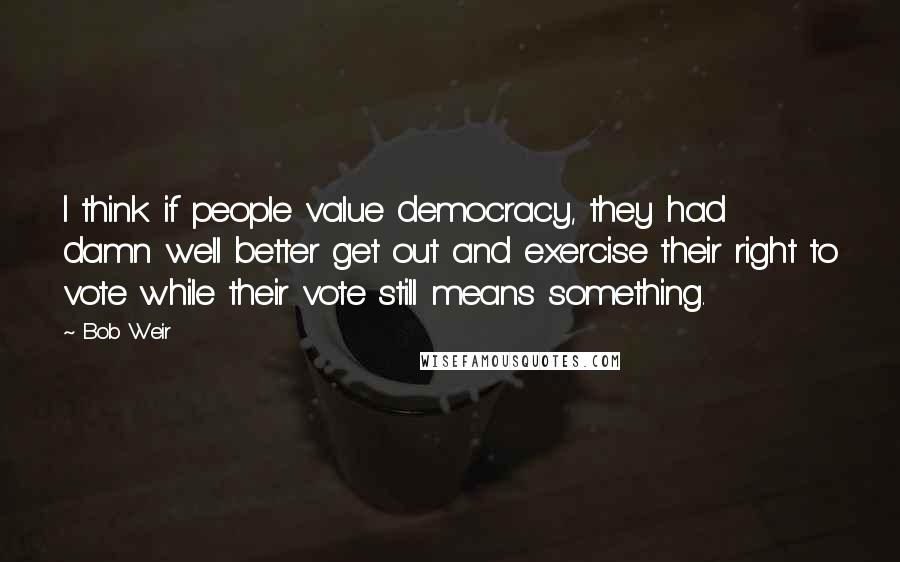 Bob Weir Quotes: I think if people value democracy, they had damn well better get out and exercise their right to vote while their vote still means something.