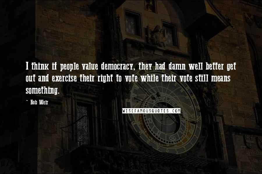 Bob Weir Quotes: I think if people value democracy, they had damn well better get out and exercise their right to vote while their vote still means something.