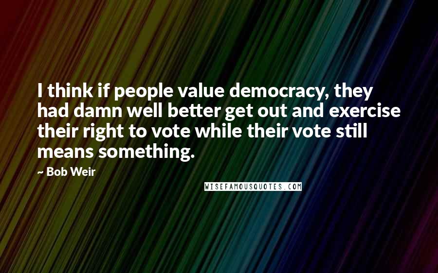 Bob Weir Quotes: I think if people value democracy, they had damn well better get out and exercise their right to vote while their vote still means something.