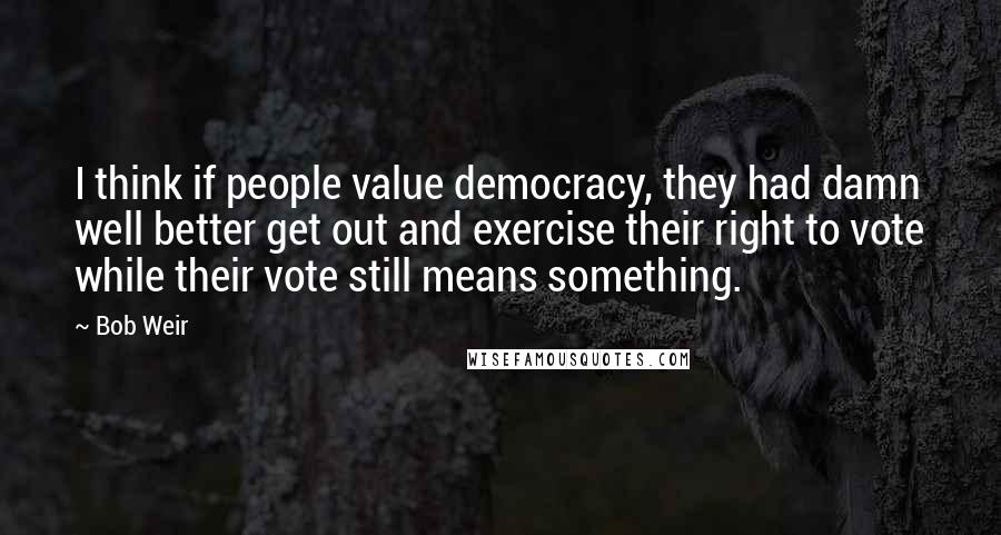 Bob Weir Quotes: I think if people value democracy, they had damn well better get out and exercise their right to vote while their vote still means something.