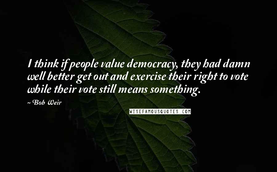 Bob Weir Quotes: I think if people value democracy, they had damn well better get out and exercise their right to vote while their vote still means something.