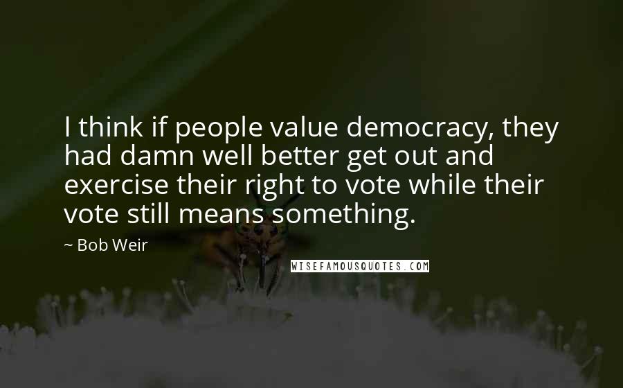 Bob Weir Quotes: I think if people value democracy, they had damn well better get out and exercise their right to vote while their vote still means something.