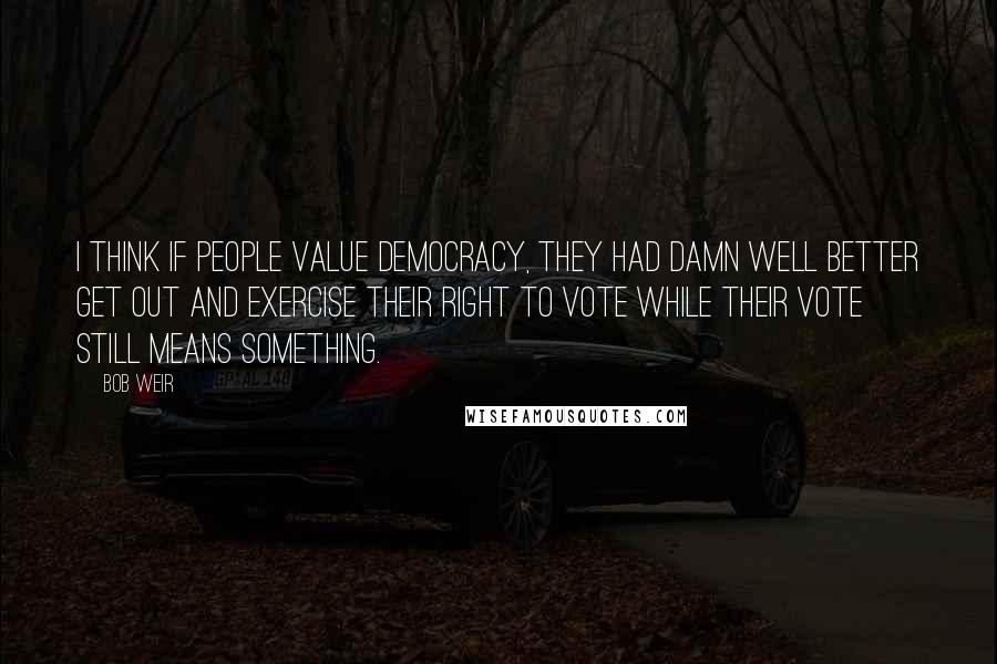 Bob Weir Quotes: I think if people value democracy, they had damn well better get out and exercise their right to vote while their vote still means something.