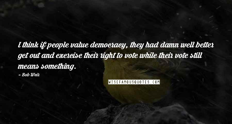 Bob Weir Quotes: I think if people value democracy, they had damn well better get out and exercise their right to vote while their vote still means something.