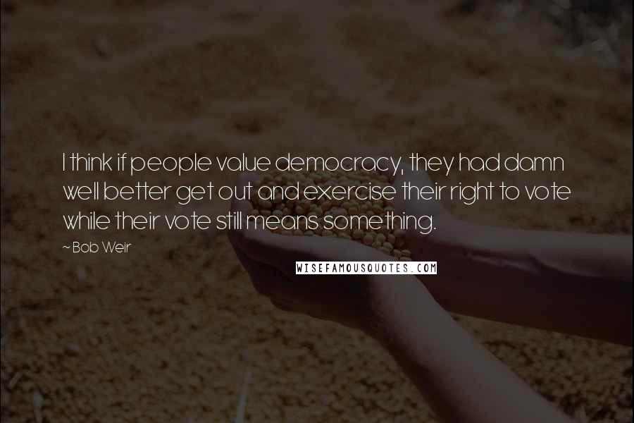 Bob Weir Quotes: I think if people value democracy, they had damn well better get out and exercise their right to vote while their vote still means something.