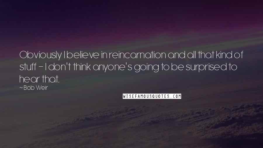 Bob Weir Quotes: Obviously I believe in reincarnation and all that kind of stuff - I don't think anyone's going to be surprised to hear that.