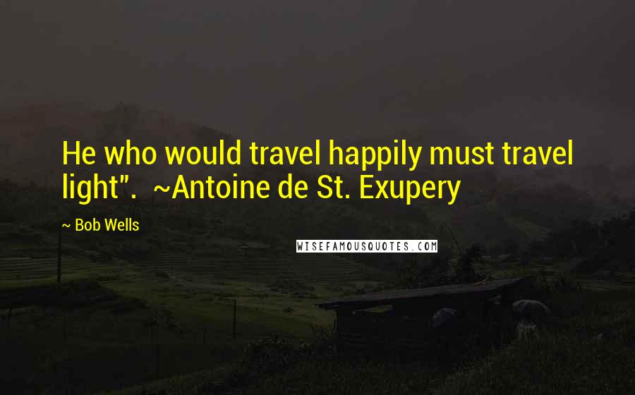 Bob Wells Quotes: He who would travel happily must travel light". ~Antoine de St. Exupery