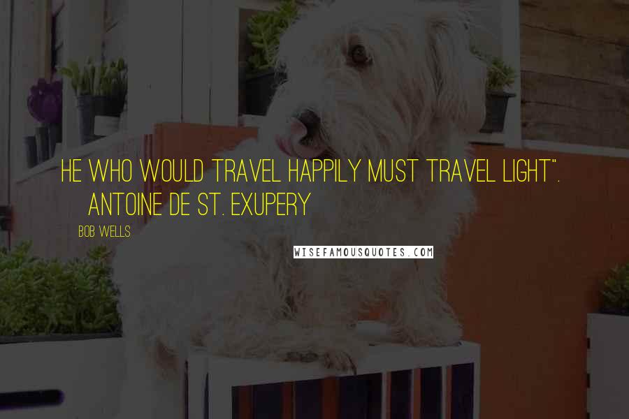 Bob Wells Quotes: He who would travel happily must travel light".  ~Antoine de St. Exupery