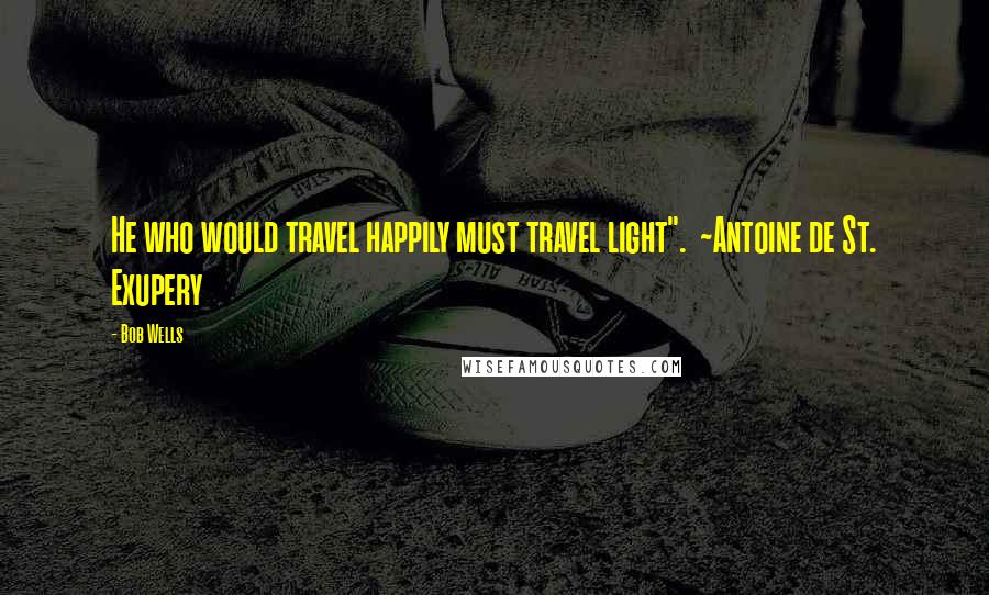 Bob Wells Quotes: He who would travel happily must travel light".  ~Antoine de St. Exupery