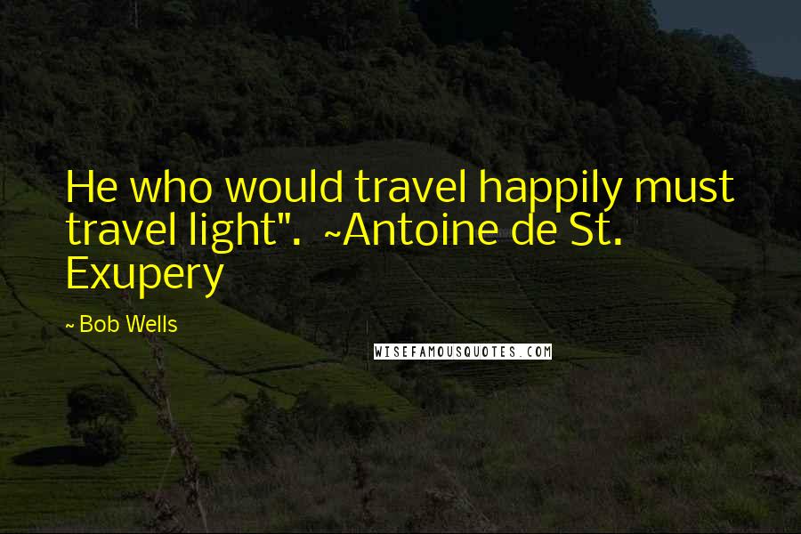 Bob Wells Quotes: He who would travel happily must travel light".  ~Antoine de St. Exupery