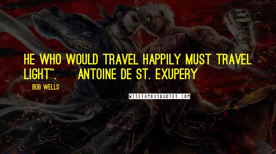 Bob Wells Quotes: He who would travel happily must travel light".  ~Antoine de St. Exupery