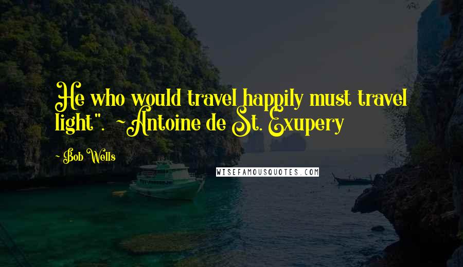 Bob Wells Quotes: He who would travel happily must travel light".  ~Antoine de St. Exupery