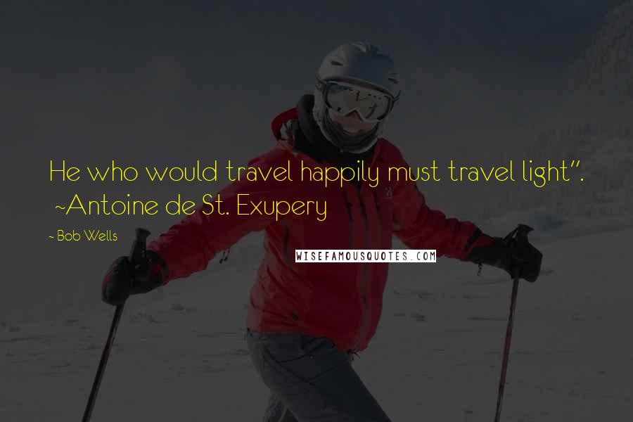 Bob Wells Quotes: He who would travel happily must travel light". ~Antoine de St. Exupery