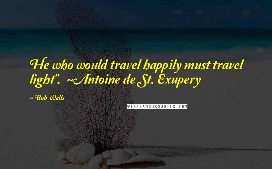 Bob Wells Quotes: He who would travel happily must travel light".  ~Antoine de St. Exupery