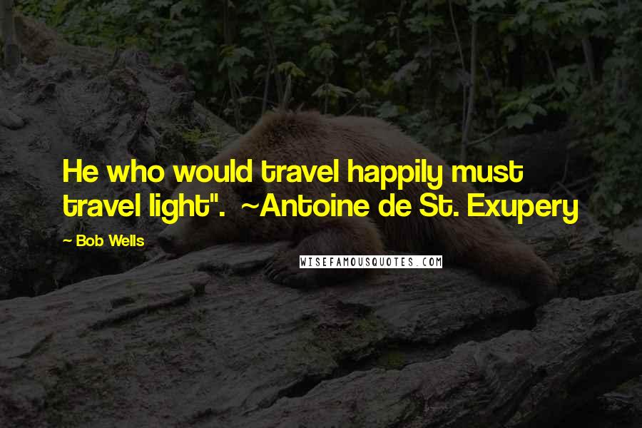 Bob Wells Quotes: He who would travel happily must travel light".  ~Antoine de St. Exupery