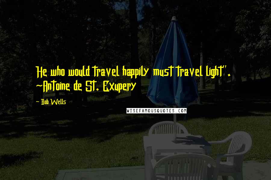 Bob Wells Quotes: He who would travel happily must travel light".  ~Antoine de St. Exupery