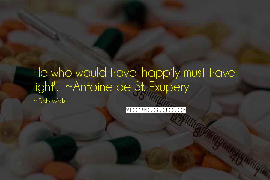 Bob Wells Quotes: He who would travel happily must travel light". ~Antoine de St. Exupery