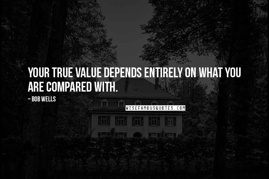 Bob Wells Quotes: Your true value depends entirely on what you are compared with.