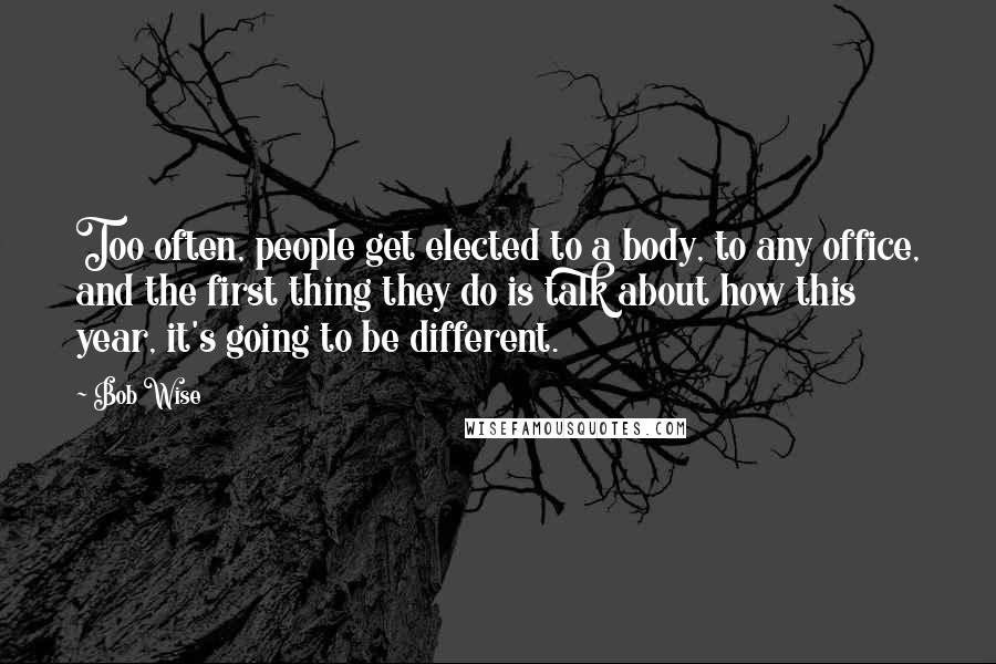 Bob Wise Quotes: Too often, people get elected to a body, to any office, and the first thing they do is talk about how this year, it's going to be different.