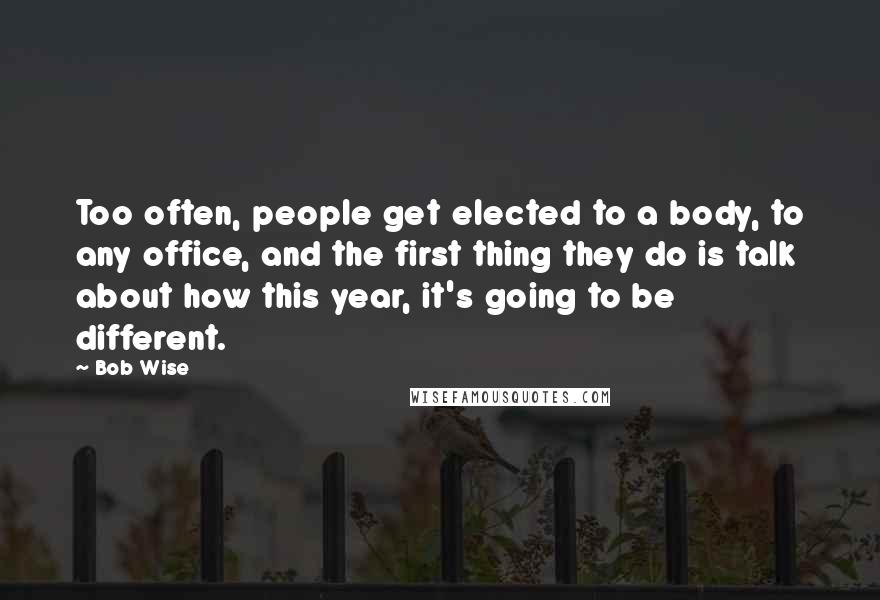 Bob Wise Quotes: Too often, people get elected to a body, to any office, and the first thing they do is talk about how this year, it's going to be different.