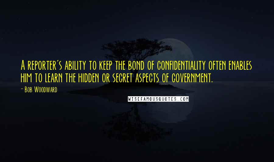 Bob Woodward Quotes: A reporter's ability to keep the bond of confidentiality often enables him to learn the hidden or secret aspects of government.