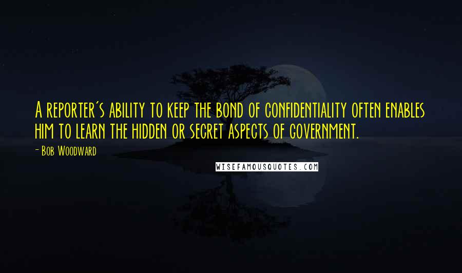 Bob Woodward Quotes: A reporter's ability to keep the bond of confidentiality often enables him to learn the hidden or secret aspects of government.