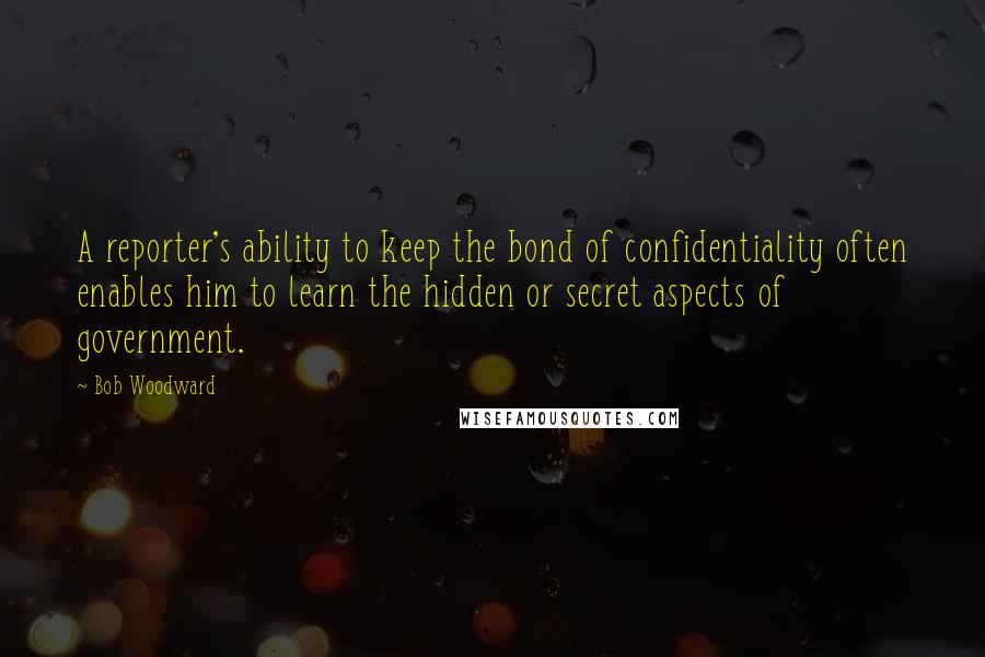 Bob Woodward Quotes: A reporter's ability to keep the bond of confidentiality often enables him to learn the hidden or secret aspects of government.