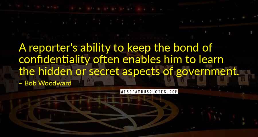 Bob Woodward Quotes: A reporter's ability to keep the bond of confidentiality often enables him to learn the hidden or secret aspects of government.