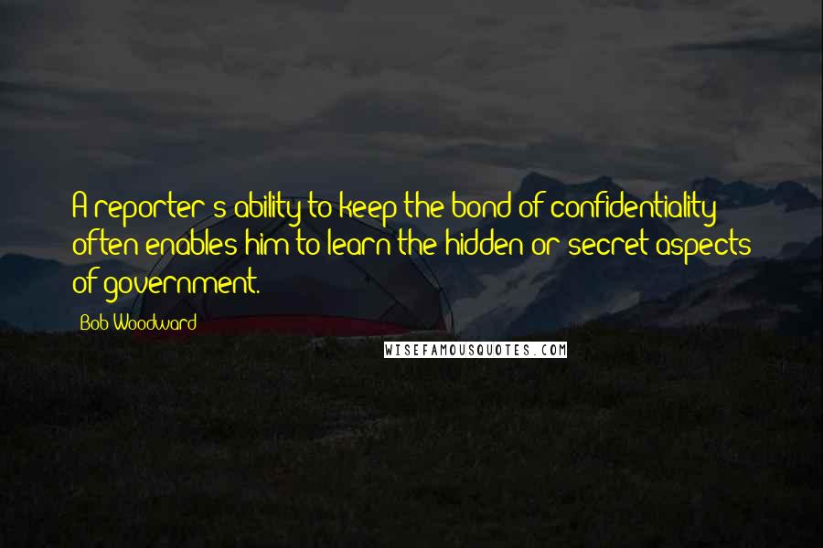 Bob Woodward Quotes: A reporter's ability to keep the bond of confidentiality often enables him to learn the hidden or secret aspects of government.