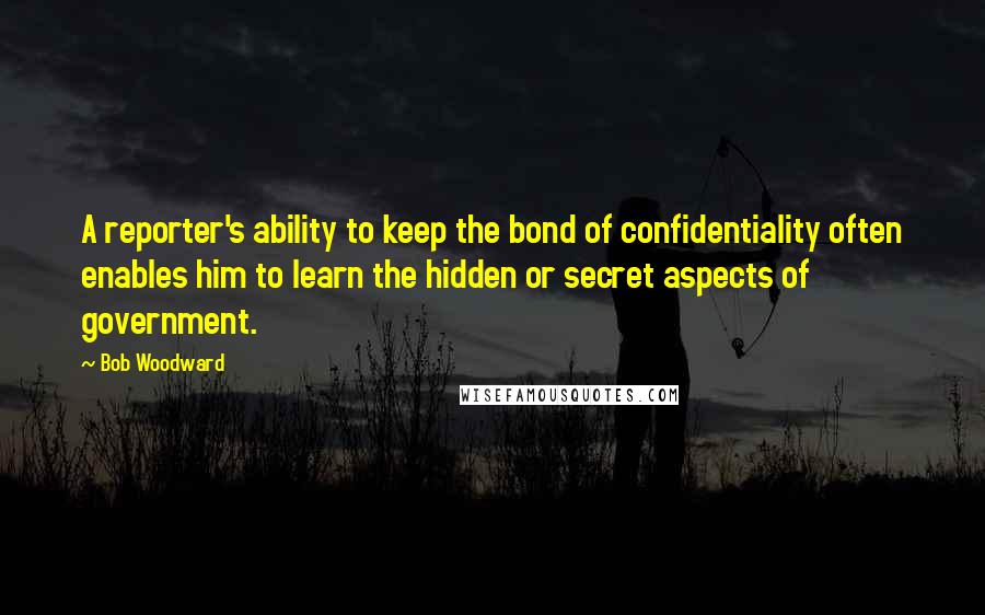 Bob Woodward Quotes: A reporter's ability to keep the bond of confidentiality often enables him to learn the hidden or secret aspects of government.