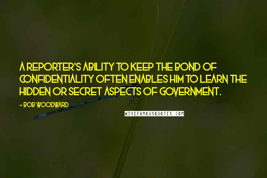 Bob Woodward Quotes: A reporter's ability to keep the bond of confidentiality often enables him to learn the hidden or secret aspects of government.