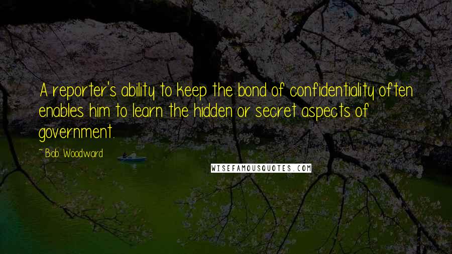 Bob Woodward Quotes: A reporter's ability to keep the bond of confidentiality often enables him to learn the hidden or secret aspects of government.