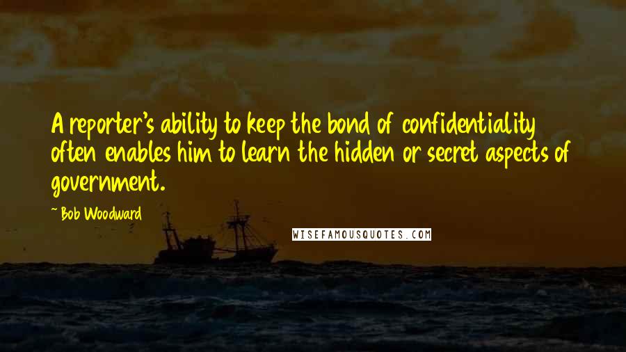 Bob Woodward Quotes: A reporter's ability to keep the bond of confidentiality often enables him to learn the hidden or secret aspects of government.